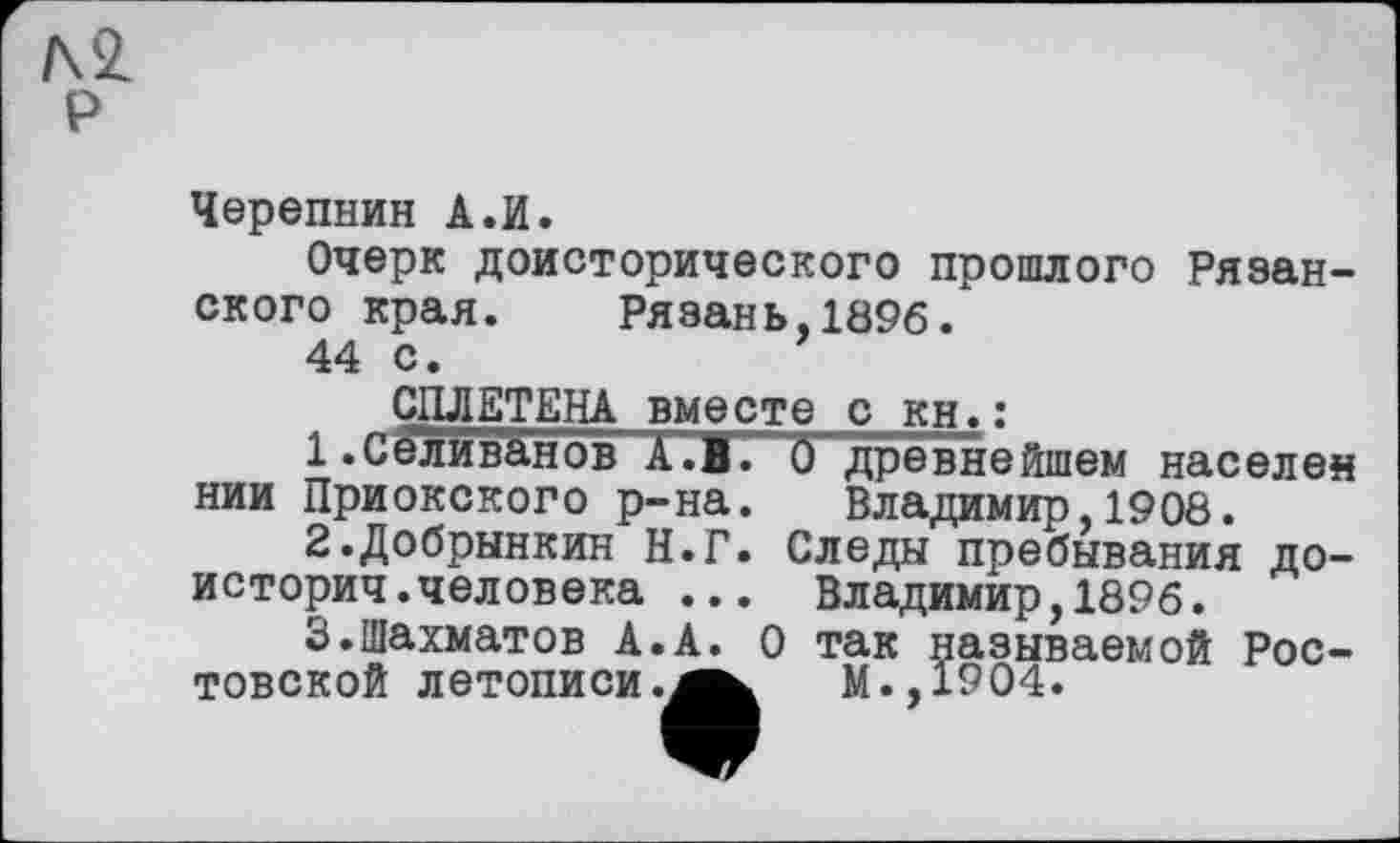 ﻿р
Черепнин А.И.
Очерк доисторического прошлого Рязанского края. Рязань,1896.
44 с.
Владимир,1908.
СПЛЕТЕНА вместе с кн.:
1.	Селиванов А.В1 0 древнейшем населен нии Приокского р-на. Владимир,1908.
2.	Добрынкин Н.Г. Следы пребывания до-
историч.человека .	----- -------
3.	Шахматов А.А товской летописи
Владимир,1896.
О так называемой